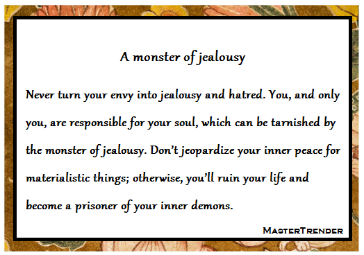 A monster of jealousy

Never turn your envy into jealousy and hatred. You, and only you, are responsible for your soul, which can be tarnished by the monster of jealousy. Don’t jeopardize your inner peace for materialistic things; otherwise, you’ll ruin your life and become a prisoner of your inner demons. 

