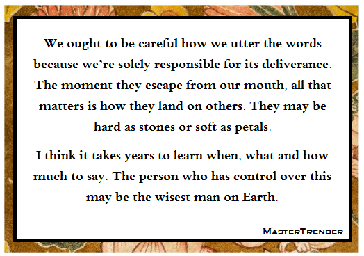 We ought to be careful how we utter the words because we’re solely responsible for its deliverance. The moment they escape from our mouth, all that matters is how they land on others. They may be hard as stones or soft as petals.
I think it takes years to learn when, what and how much to say. The person who has control over this may be the wisest man on Earth.